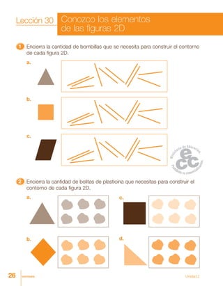 26 veintiséis
11111 Encierra la cantidad de bombillas que se necesita para construir el contorno
de cada figura 2D.
a.
b.
c.
22222 Encierra la cantidad de bolitas de plasticina que necesitas para construir el
contorno de cada figura 2D.
a.
b.
c.
d.
Unidad 2
Lección 30 Conozco los elementos
de las figuras 2D
 
