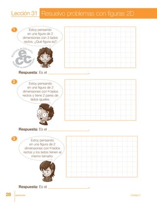 28 veintiocho
11111 Estoy pensando
en una figura de 2
dimensiones con 3 lados
rectos. ¿Qué figura es?
Respuesta: Es el ______________________.
22222 Estoy pensando
en una figura de 2
dimensiones con 4 lados
rectos y tiene 2 pares de
lados iguales.
Respuesta: Es el ______________________.
33333 Estoy pensando
en una figura de 2
dimensiones con 4 lados
rectos y los lados tienen el
mismo tamaño.
Respuesta: Es el ______________________.
Lección 31 Resuelvo problemas con figuras 2D
Unidad 2
 