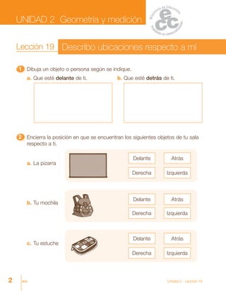 2 dos Unidad 2 - Lección 19
11111 Dibuja un objeto o persona según se indique.
22222 Encierra la posición en que se encuentran los siguientes objetos de tu sala
respecto a ti.
a. Que esté delante de ti. b. Que esté detrás de ti.
a. La pizarra
Delante Atrás
Derecha Izquierda
Derecha Izquierda
Delante Atrás
b. Tu mochila
c. Tu estuche
Delante Atrás
Derecha Izquierda
UNIDAD 2 Geometría y medición
Lección 19 Describo ubicaciones respecto a mí
 
