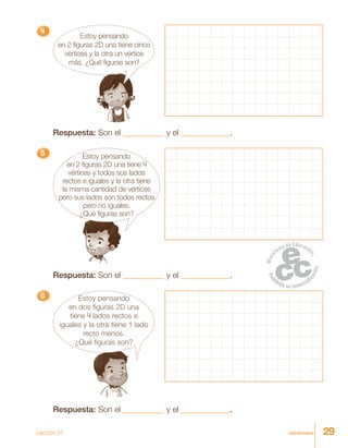29veintinueve
4444444444444444444444444
Estoy pensando
en 2 figuras 2D una tiene cinco
vértices y la otra un vértice
más. ¿Qué figuras son?
Respuesta: Son el __________ y el ____________.
55555 Estoy pensando
en 2 figuras 2D una tiene 4
vértices y todos sus lados
rectos e iguales y la otra tiene
la misma cantidad de vértices
pero sus lados son todos rectos
pero no iguales.
¿Qué figuras son?
Respuesta: Son el __________ y el ____________.
66666 Estoy pensando
en dos figuras 2D una
tiene 4 lados rectos e
iguales y la otra tiene 1 lado
recto menos.
¿Qué figuras son?
Respuesta: Son el __________ y el ____________.
Lección 31
 