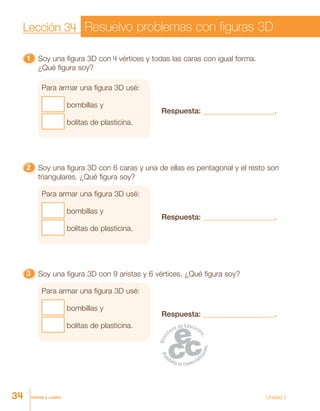 treinta y cuatro
11111 Soy una figura 3D con 4 vértices y todas las caras con igual forma.
¿Qué figura soy?
Para armar una figura 3D usé:
bombillas y
bolitas de plasticina.
Respuesta: ___________________.
22222 Soy una figura 3D con 6 caras y una de ellas es pentagonal y el resto son
triangulares. ¿Qué figura soy?
Para armar una figura 3D usé:
bombillas y
bolitas de plasticina.
Respuesta: ___________________.
33333 Soy una figura 3D con 9 aristas y 6 vértices. ¿Qué figura soy?
Para armar una figura 3D usé:
bombillas y
bolitas de plasticina.
Respuesta: ___________________.
Resuelvo problemas con figuras 3DLección 34
34 Unidad 2
 
