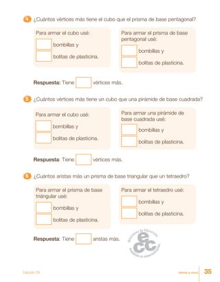 35treinta y cinco
4444444444444444444444444 ¿Cuántos vértices más tiene el cubo que el prisma de base pentagonal?
Para armar el cubo usé:
bombillas y
bolitas de plasticina.
Para armar el prisma de base
pentagonal usé:
bombillas y
bolitas de plasticina.
Respuesta: Tiene vértices más.
55555 ¿Cuántos vértices más tiene un cubo que una pirámide de base cuadrada?
Para armar el cubo usé:
bombillas y
bolitas de plasticina.
Para armar una pirámide de
base cuadrada usé:
bombillas y
bolitas de plasticina.
Respuesta: Tiene vértices más.
66666 ¿Cuántos aristas más un prisma de base triangular que un tetraedro?
Para armar el prisma de base
triángular usé:
bombillas y
bolitas de plasticina.
Para armar el tetraedro usé:
bombillas y
bolitas de plasticina.
Respuesta: Tiene aristas más.
Lección 34
 