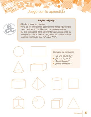 37treinta y siete
Reglas del juego
	Se debe jugar en parejas.
	Uno de los integrantes escoge una de las figuras que
se muestran sin decirle a su compañero cuál es.
	El otro integrante para adivinar la figura que pensó su
compañero debe realizar preguntas las cuales solo se
pueden responder por “sí” o por “no”.
Ejemplos de preguntas
	¿Es una figura 2D?
	¿Es una figura 3D?
	¿Tiene 6 caras?
	¿Tiene 8 vértices?
Juego con lo aprendido
 