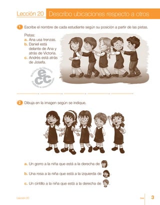 3tres
11111 Escribe el nombre de cada estudiante según su posición a partir de las pistas.
a. Un gorro a la niña que está a la derecha de .
b. Una rosa a la niña que está a la izquierda de .
c. Un cintillo a la niña que está a la derecha de .
22222 Dibuja en la imagen según se indique.
Pistas:
a. Ana usa trenzas.
b. Daniel está
delante de Ana y
atrás de Victoria.
c. Andrés está atrás
de Josefa.
, , , , .
Lección 20 Describo ubicaciones respecto a otros
Lección 20
 