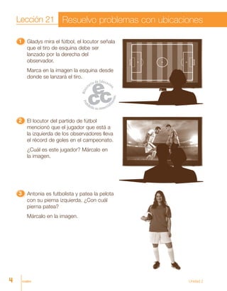 cuatro
11111 Gladys mira el fútbol, el locutor señala
que el tiro de esquina debe ser
lanzado por la derecha del
observador.
Marca en la imagen la esquina desde
donde se lanzará el tiro.
22222 El locutor del partido de fútbol
mencionó que el jugador que está a
la izquierda de los observadores lleva
el récord de goles en el campeonato.
¿Cuál es este jugador? Márcalo en
la imagen.
33333 Antonia es futbolista y patea la pelota
con su pierna izquierda. ¿Con cuál
pierna patea?
Márcalo en la imagen.
Lección 21 Resuelvo problemas con ubicaciones
4 Unidad 2
 