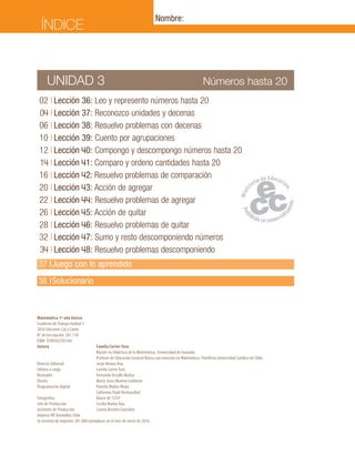02	I	Lección 36: Leo y represento números hasta 20
	04	I	Lección 37: Reconozco unidades y decenas
	06	I	Lección 38: Resuelvo problemas con decenas
	10	I	Lección 39: Cuento por agrupaciones
	12	I	Lección 40: Compongo y descompongo números hasta 20
	14	I	Lección 41: Comparo y ordeno cantidades hasta 20
	16	I	Lección 42: Resuelvo problemas de comparación
	20	I	Lección 43: Acción de agregar
	22	I	Lección 44: Resuelvo problemas de agregar
	26	I	Lección 45: Acción de quitar
	28	I	Lección 46: Resuelvo problemas de quitar
	32	I	Lección 47: Sumo y resto descomponiendo números
	34	I	Lección 48: Resuelvo problemas descomponiendo
	37	I	Juego con lo aprendido
	38	 I	Solucionario
Números hasta 20UNIDAD 3
Matemática 1º año básico
Cuaderno de Trabajo Unidad 3
2016 Ediciones Cal y Canto
N° de Inscripción: 261.118
ISBN: 9789563392166
Autora	 Camila Cortés Toro
	 Master en Didáctica de la Matemática, Universidad de Granada.
	 Profesor de Educación General Básica con mención en Matemática, Pontificia Universidad Católica de Chile.
Director Editorial	 Jorge Muñoz Rau
Editora a cargo	 Camila Cortés Toro
Ilustrador	 Fernando Urcullo Muñoz
Diseño	 María Jesús Moreno Guldman
Diagramación digital	 Pamela Muñoz Moya
	 Catherina Pujol Hormazábal
Fotografías	 Banco de 123rf
Jefe de Producción	 Cecilia Muñoz Rau
Asistente de Producción	 Lorena Briceño González
Impreso RR Donnelley Chile
Se terminó de imprimir 281.000 ejemplares en el mes de enero de 2016.
ÍNDICE
Nombre:
 