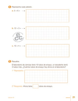 21veintiuno
22222 Representa cada adición.
a. 5 + 6 =
b. 12 + 3 =
c. 10 + 4 =
33333 Resuelve.
El laboratorio de ciencias tiene 16 tubos de ensayo, un estudiante donó
3 tubos más. ¿Cuántos tubos de ensayo hay ahora en el laboratorio?
1° Represento:
2º Respondo: Ahora tiene tubos de ensayo.
Lección 43
 