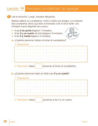 22 veintidós Unidad 3
11111 Lee la situación. Luego, resuelve dibujando.
Matías celebró su cumpleaños, invitó a todos sus amigos. La invitación
del cumpleaños decía que éste comenzaba a las 5 de la tarde. Los
invitados fueron llegando de a poco:
A las 5 en punto llegaron 7 invitados.
A las 5 y un cuarto de hora llegaron 3 invitados.
A las 5 y media llegaron 5 invitados.
a. ¿Cuántas personas habían al iniciar el cumpleaños?
1° Represento:
2° Respondo: Había personas al iniciar el cumpleaños.
b. ¿Cuántas personas había en total a las 5 y un cuarto?
1° Represento:
2° Respondo: Había personas a las 5 y un cuarto.
Lección 44 Resuelvo problemas de agregar
 