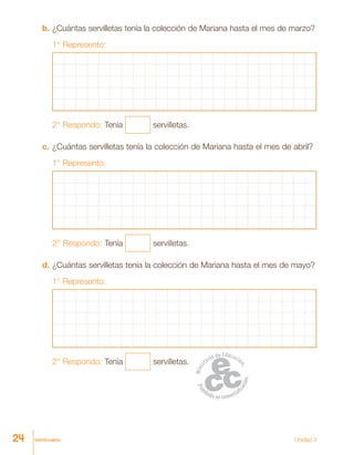 veinticuatro Unidad 3
b.	¿Cuántas servilletas tenía la colección de Mariana hasta el mes de marzo?
1° Represento:
2° Respondo: Tenía servilletas.
c.	¿Cuántas servilletas tenía la colección de Mariana hasta el mes de abril?
1° Represento:
2° Respondo: Tenía servilletas.
d.	¿Cuántas servilletas tenía la colección de Mariana hasta el mes de mayo?
1° Represento:
2° Respondo: Tenía servilletas.
24
 