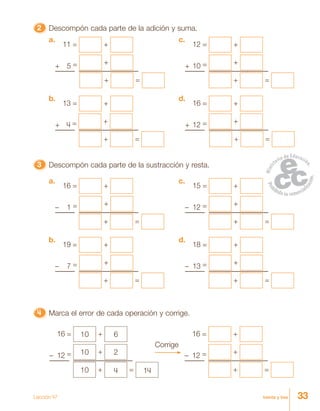 33treinta y tres
22222 Descompón cada parte de la adición y suma.
4444444444444444444444444 Marca el error de cada operación y corrige.
11 = +
+ 5 = +
+ =
a.
12 = +
+ 10 = +
+ =
c.
13 = +
+ 4 = +
+ =
b.
16 = +
+ 12 = +
+ =
d.
33333 Descompón cada parte de la sustracción y resta.
16 = +
– 1 = +
+ =
a.
15 = +
– 12 = +
+ =
c.
19 = +
– 7 = +
+ =
b.
18 = +
– 13 = +
+ =
d.
Corrige
16 = 10 + 6
– 12 = 10 + 2
10 + 4 = 14
16 = +
– 12 = +
+ =
Lección 47
 
