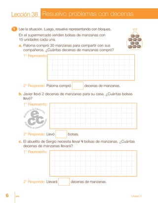 6 seis Unidad 3
Lección 38 Resuelvo problemas con decenas
11111 Lee la situación. Luego, resuelve representando con bloques.
En el supermercado venden bolsas de manzanas con
10 unidades cada una.
a. Paloma compró 30 manzanas para compartir con sus
compañeros. ¿Cuántas decenas de manzanas compró?
1° Represento:
2° Respondo: Paloma compró decenas de manzanas.
b. Javier llevó 2 decenas de manzanas para su casa. ¿Cuántas bolsas
llevó?
1° Represento:
2° Respondo: Llevó bolsas.
c. El abuelito de Sergio necesita llevar 4 bolsas de manzanas. ¿Cuántas
decenas de manzanas llevará?
1° Represento:
2° Respondo: Llevará decenas de manzanas.
 