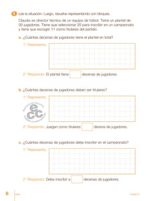 8 ocho Unidad 3
33333 Lee la situación. Luego, resuelve representando con bloques.
Claudio es director técnico de un equipo de fútbol. Tiene un plantel de
30 jugadores. Tiene que seleccionar 20 para inscribir en un campeonato
y tiene que escoger 11 como titulares del partido.
a. ¿Cuántas decenas de jugadores tiene el plantel en total?
1° Represento:
2° Respondo: El plantel tiene decenas de jugadores.
b. ¿Cuántas decenas de jugadores deben ser titulares?
1° Represento:
2° Respondo: Juegan como titulares decena de jugadores.
c. ¿Cuántas decenas de jugadores debe inscribir en el campeonato?
1° Represento:
2° Respondo: Debe inscribir a decenas de jugadores.
 
