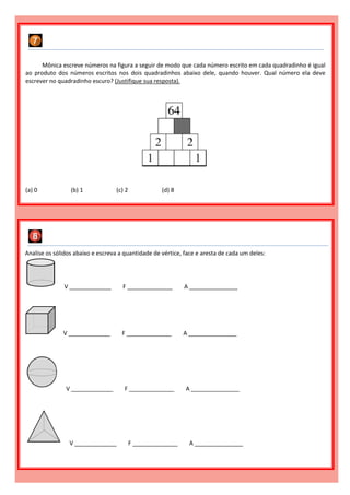 Mônica escreve números na figura a seguir de modo que cada número escrito em cada quadradinho é igual
ao produto dos números escritos nos dois quadradinhos abaixo dele, quando houver. Qual número ela deve
escrever no quadradinho escuro? (Justifique sua resposta).
(a) 0 (b) 1 (c) 2 (d) 8
Analise os sólidos abaixo e escreva a quantidade de vértice, face e aresta de cada um deles:
V _____________ F ______________ A _______________
V _____________ F ______________ A _______________
V _____________ F ______________ A _______________
V _____________ F ______________ A _______________
 
