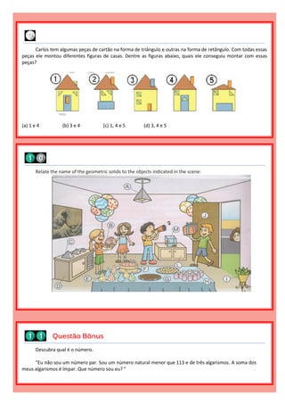 Descubra qual é o número.
“Eu não sou um número par. Sou um número natural menor que 113 e de três algarismos. A soma dos
meus algarismos é ímpar. Que número sou eu? ”
Questão Bônus
Relate the name of the geometric solids to the objects indicated in the scene:
Carlos tem algumas peças de cartão na forma de triângulo e outras na forma de retângulo. Com todas essas
peças ele montou diferentes figuras de casas. Dentre as figuras abaixo, quais ele conseguiu montar com essas
peças?
(a) 1 e 4 (b) 3 e 4 (c) 1, 4 e 5 (d) 3, 4 e 5
 