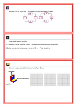 Efetue os cálculos necessários e encontre o valor de cada letra nos esquemas.
Responda às questões a seguir.
a) Qual é o resultado da divisão do número 81 pelo menor número inteiro de um algarismo?
b) Qual deve ser o valor de A para que a sentença 42 : A = − 7 seja verdadeira?
Desenhe as vistas lateral, frontal e superior da figura abaixo:
 