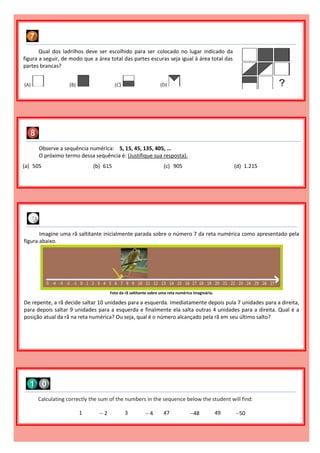 Qual dos ladrilhos deve ser escolhido para ser colocado no lugar indicado da
figura a seguir, de modo que a área total das partes escuras seja igual à área total das
partes brancas?
Observe a sequência numérica: 5, 15, 45, 135, 405, ...
O próximo termo dessa sequência é: (Justifique sua resposta).
(a) 505 (b) 615 (c) 905 (d) 1.215
Calculating correctly the sum of the numbers in the sequence below the student will find:
1  2 3  4 47 48 49 50
Imagine uma rã saltitante inicialmente parada sobre o número 7 da reta numérica como apresentado pela
figura abaixo.
Foto da rã saltitante sobre uma reta numérica imaginária.
De repente, a rã decide saltar 10 unidades para a esquerda. Imediatamente depois pula 7 unidades para a direita,
para depois saltar 9 unidades para a esquerda e finalmente ela salta outras 4 unidades para a direita. Qual é a
posição atual da rã na reta numérica? Ou seja, qual é o número alcançado pela rã em seu último salto?
 