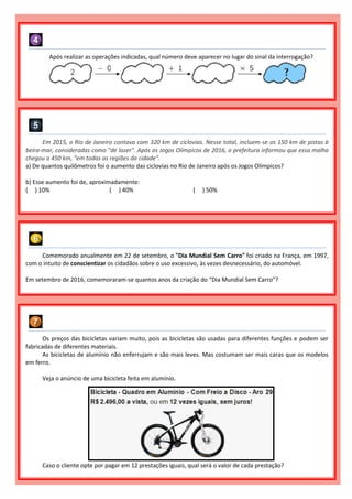 Após realizar as operações indicadas, qual número deve aparecer no lugar do sinal da interrogação?
Em 2015, o Rio de Janeiro contava com 320 km de ciclovias. Nesse total, incluem-se os 150 km de pistas à
beira-mar, consideradas como "de lazer". Após os Jogos Olímpicos de 2016, a prefeitura informou que essa malha
chegou a 450 km, "em todas as regiões da cidade".
a) De quantos quilômetros foi o aumento das ciclovias no Rio de Janeiro após os Jogos Olímpicos?
b) Esse aumento foi de, aproximadamente:
( ) 10% ( ) 40% ( ) 50%
Comemorado anualmente em 22 de setembro, o "Dia Mundial Sem Carro" foi criado na França, em 1997,
com o intuito de conscientizar os cidadãos sobre o uso excessivo, às vezes desnecessário, do automóvel.
Em setembro de 2016, comemoraram-se quantos anos da criação do “Dia Mundial Sem Carro”?
Os preços das bicicletas variam muito, pois as bicicletas são usadas para diferentes funções e podem ser
fabricadas de diferentes materiais.
As bicicletas de alumínio não enferrujam e são mais leves. Mas costumam ser mais caras que os modelos
em ferro.
Veja o anúncio de uma bicicleta feita em alumínio.
Caso o cliente opte por pagar em 12 prestações iguais, qual será o valor de cada prestação?
 