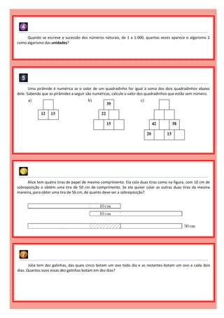 Quando se escreve a sucessão dos números naturais, de 1 a 1.000, quantas vezes aparece o algarismo 2
como algarismo das unidades?
Uma pirâmide é numérica se o valor de um quadradinho for igual à soma dos dois quadradinhos abaixo
dele. Sabendo que as pirâmides a seguir são numéricas, calcule o valor dos quadradinhos que estão sem número.
Alice tem quatro tiras de papel de mesmo comprimento. Ela cola duas tiras como na figura, com 10 cm de
sobreposição e obtém uma tira de 50 cm de comprimento. Se ela quiser colar as outras duas tiras da mesma
maneira, para obter uma tira de 56 cm, de quanto deve ser a sobreposição?
Júlia tem dez galinhas, das quais cinco botam um ovo todo dia e as restantes botam um ovo a cada dois
dias. Quantos ovos essas dez galinhas botam em dez dias?
 