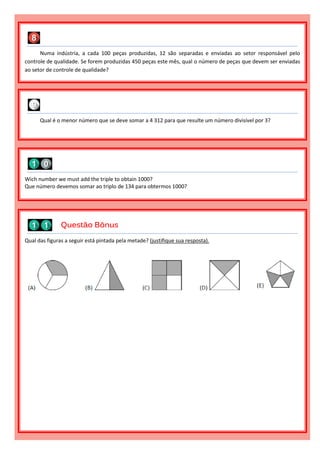 Numa indústria, a cada 100 peças produzidas, 12 são separadas e enviadas ao setor responsável pelo
controle de qualidade. Se forem produzidas 450 peças este mês, qual o número de peças que devem ser enviadas
ao setor de controle de qualidade?
Qual das figuras a seguir está pintada pela metade? (justifique sua resposta).
Questão Bônus
Wich number we must add the triple to obtain 1000?
Que número devemos somar ao triplo de 134 para obtermos 1000?
Qual é o menor número que se deve somar a 4 312 para que resulte um número divisível por 3?
 