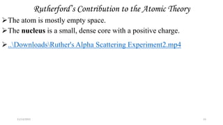 Rutherford’s Contribution to the Atomic Theory
The atom is mostly empty space.
The nucleus is a small, dense core with a positive charge.
..DownloadsRuther's Alpha Scattering Experiment2.mp4
11/13/2022 23
 
