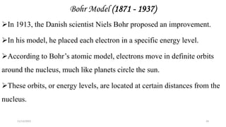 Bohr Model (1871 - 1937)
In 1913, the Danish scientist Niels Bohr proposed an improvement.
In his model, he placed each electron in a specific energy level.
According to Bohr’s atomic model, electrons move in definite orbits
around the nucleus, much like planets circle the sun.
These orbits, or energy levels, are located at certain distances from the
nucleus.
11/13/2022 24
 