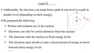 Cont’d…….
Additionally, the electrons can jump from a path in one level to a path in
another level (depending on their energy).
He proposed the following
 Protons and neutrons are in the nucleus
 Electrons can only be certain distances from the nucleus
 The electrons orbit the nucleus at fixed energy levels
 The electrons must absorb or emit a fixed amount of energy to travel
between these energy levels
11/13/2022 25
 