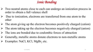 Ionic Bonding
 Two neutral atoms close to each can undergo an ionization process in
order to obtain a full valence shell
 Due to ionization, electrons are transferred from one atom to the
other
 The atom giving up the electron becomes positively charged (cation)
 The atom taking up the electron becomes negatively charged (anion)
 The ions are bonded due to coulombic forces of attraction
 Generally, metallic atoms donate electrons to non-metallic atoms
 Examples: NaCl, KCl, MgBr2 etc.
11/13/2022 27
 