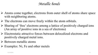 Metallic bonds
 Atoms come together, electrons from outer shell of atoms share space
with neighboring atoms.
 The electrons can move freely within the atom orbitals.
 Sharing of ‘free’ electrons among a lattice of positively charged ions
(An array of positive ions in a sea of electrons)
 Electrostatic attractive forces between delocalized electrons and
positively charged metal ions.
 Between metallic atoms
 Examples: Ni, Fe and other metals
11/13/2022 31
 