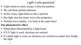 Light is also quantized
 Light seems to carry energy in discrete packets
 We call these packets photons
 In this sense, light behaves like a particle
 But light also has many wave-like properties
 Particle-wave duality: it is both at the same time!
The photoelectric effect
 Metal plate illuminated by a light beam
 If UV light is used, electrons are emitted
 If visible light is used, no electrons are emitted no matter how bright
the light
11/13/2022 40
 