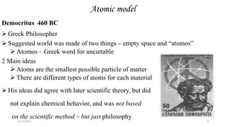 Atomic model
Democritus 460 BC
 Greek Philosopher
 Suggested world was made of two things – empty space and “atomos”
 Atomos – Greek word for uncuttable
2 Main ideas
 Atoms are the smallest possible particle of matter
 There are different types of atoms for each material
 His ideas did agree with later scientific theory, but did
not explain chemical behavior, and was not based
on the scientific method – but just philosophy
11/13/2022 6
 
