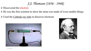 J.J. Thomson (1856 - 1940)
 Discovered the electron
 He was the first scientist to show the atom was made of even smaller things
 Used the Cathode ray tube to discover electrons
1897
11/13/2022 9
 