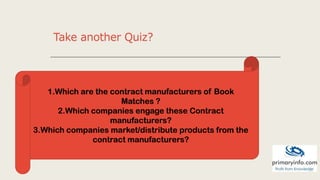 Take another Quiz?
1.Which are the contract manufacturers of Book
Matches ?
2.Which companies engage these Contract
manufacturers?
3.Which companies market/distribute products from the
contract manufacturers?
 