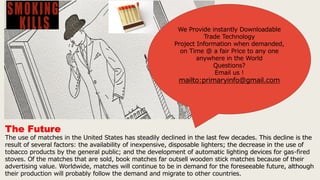 The Future
The use of matches in the United States has steadily declined in the last few decades. This decline is the
result of several factors: the availability of inexpensive, disposable lighters; the decrease in the use of
tobacco products by the general public; and the development of automatic lighting devices for gas-fired
stoves. Of the matches that are sold, book matches far outsell wooden stick matches because of their
advertising value. Worldwide, matches will continue to be in demand for the foreseeable future, although
their production will probably follow the demand and migrate to other countries.
We Provide instantly Downloadable
Trade Technology
Project Information when demanded,
on Time @ a fair Price to any one
anywhere in the World
Questions?
Email us !
mailto:primaryinfo@gmail.com
 