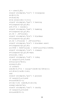 w = ones(1,N);
elseif strcmp(wt,’tri’) % triangular
m=(N-1)/2;
w=(0:m)/m;
w=[w w(ceil(m):-1:1)];
elseif strcmp(wt,’han’) % hanning
m=linspace(-pi,pi,N);
w=0.5*(1 + cos(m));
elseif strcmp(wt,’ham’) % hamming
m=linspace(-pi,pi,N);
w=.54 + .46*cos(m);
elseif strcmp(wt,’bla’) % blackman
m=linspace(-pi,pi,N);
w=.42 +.5*cos(m) + .08*cos(2*m);
elseif strcmp(wt,’blx’) % blackman exact
m=linspace(-pi,pi,N);
w=(7938 + 9240*cos(m) + 1430*cos(2*m))/18608;
elseif strcmp(wt,’rie’) % riemann
m=linspace(-pi,pi,N)+eps;
w=sin(m)./(m);
elseif strcmp(wt,’tuk’) % tukey
if nargin<3,a=0.5;end
m=fix((a+1)*N/2);
w=ones(1,N);
if a>0&a<1
w(m:N)=0.5*(1 + cos(pi*((m:N)-m)/(N-m)));
w(1:N-m+1)=w(N:-1:m);
end
elseif strcmp(wt,’poi’) % poisson
if nargin<3,a=1;end
m=round(N/2)-1;
w=[(m:-1:0) (rem(N,2):m)]/m;
w=exp(-abs(a)*w);
elseif strcmp(wt,’cau’) % cauchy
if nargin<3,a=1;end
m=round(N/2)-1;


                                10
 