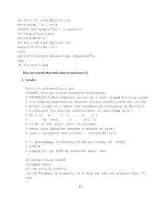 w=[(m:-1:0) (rem(N,2):m)]/m;
w=(1+(a*w).ˆ2).ˆ(-1);
elseif strcmp(wt,’gau’) % gaussian
if nargin<3,a=1;end
m=round(N/2)-1;
w=[(m:-1:0) (rem(N,2):m)]/m;
w=exp(-0.5*(a*w).ˆ2);
else
error(’Incorrect Window type requested’);
end
if r>1,w=w.’;end

  There are several other mﬁles that we need from [3].

  1. fseval.m

    function y=fseval(kn,t,wo)
    %FSEVAL Fourier Series Function Evaluation.
    % FSEVAL(Kn,t,Wo) computes values of a real valued function given
    % its complex exponential Fourier series coefficients Kn, at the
    % points given in t where the fundamental frequency is Wo rad/s.
    % K contains the Fourier coefficients in ascending order:
    % Kn = [k    k    ... k ... k      k ]
    %         -N -N+1      0       N-1 N
    % if Wo is not given, Wo=1 is assumed.
    % Note: this function creates a matrix of size:
    % rows = length(t) and columns = (length(K)-1)/2

    % D. Hanselman, University of Maine, Orono, ME       04469
    % 2/9/95
    % Copyright (c) 1996 by Prentice Hall, Inc.

    if nargin==2,wo=1;end
    nk=length(kn);
    if rem(nk-1,2)|(nk==1)
     error(’Number of elements in K must be odd and greater than 1’)
    end

                                              11
 