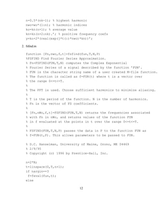 n=0.5*(nk-1); % highest harmonic
  nwo=wo*(1:n); % harmonic indices
  ko=kn(n+1); % average value
  kn=kn(n+2:nk).’; % positive frequency coefs
  y=ko+2*(real(exp(j*t(:)*nwo)*kn))’;

2. fsﬁnd.m

  function [Fn,nwo,f,t]=fsfind(fun,T,N,P)
  %FSFIND Find Fourier Series Approximation.
  % Fn=FSFIND(FUN,T,N) computes the Complex Exponential
  % Fourier Series of a signal described by the function ’FUN’.
  % FUN is the character string name of a user created M-file function.
  % The function is called as f=FUN(t) where t is a vector over
  % the range 0<=t<=T.
  %
  % The FFT is used. Choose sufficient harmonics to minimize aliasing.
  %
  % T is the period of the function. N is the number of harmonics.
  % Fn is the vector of FS coefficients.
  %
  % [Fn,nWo,f,t]=FSFIND(FUN,T,N) returns the frequencies associated
  % with Fn in nWo, and returns values of the function FUN
  % in f evaluated at the points in t over the range 0<=t<=T.
  %
  % FSFIND(FUN,T,N,P) passes the data in P to the function FUN as
  % f=FUN(t,P). This allows parameters to be passed to FUN.

  % D.C. Hanselman, University of Maine, Orono, ME 04469
  % 2/9/95
  % Copyright (c) 1996 by Prentice-Hall, Inc.

  n=2*N;
  t=linspace(0,T,n+1);
  if nargin==3
   f=feval(fun,t);
  else

                              12
 