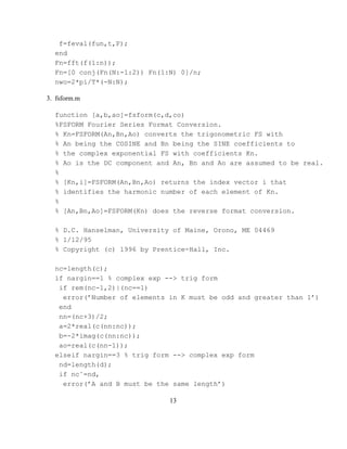 f=feval(fun,t,P);
  end
  Fn=fft(f(1:n));
  Fn=[0 conj(Fn(N:-1:2)) Fn(1:N) 0]/n;
  nwo=2*pi/T*(-N:N);

3. fsform.m

  function [a,b,ao]=fsform(c,d,co)
  %FSFORM Fourier Series Format Conversion.
  % Kn=FSFORM(An,Bn,Ao) converts the trigonometric FS with
  % An being the COSINE and Bn being the SINE coefficients to
  % the complex exponential FS with coefficients Kn.
  % Ao is the DC component and An, Bn and Ao are assumed to be real.
  %
  % [Kn,i]=FSFORM(An,Bn,Ao) returns the index vector i that
  % identifies the harmonic number of each element of Kn.
  %
  % [An,Bn,Ao]=FSFORM(Kn) does the reverse format conversion.

  % D.C. Hanselman, University of Maine, Orono, ME 04469
  % 1/12/95
  % Copyright (c) 1996 by Prentice-Hall, Inc.

  nc=length(c);
  if nargin==1 % complex exp --> trig form
   if rem(nc-1,2)|(nc==1)
    error(’Number of elements in K must be odd and greater than 1’)
   end
   nn=(nc+3)/2;
   a=2*real(c(nn:nc));
   b=-2*imag(c(nn:nc));
   ao=real(c(nn-1));
  elseif nargin==3 % trig form --> complex exp form
   nd=length(d);
   if nc˜=nd,
    error(’A and B must be the same length’)

                              13
 