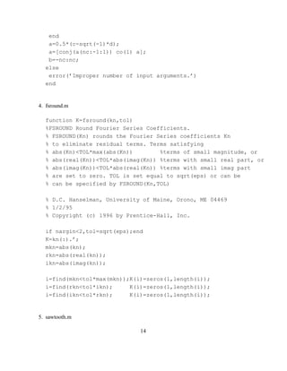 end
   a=0.5*(c-sqrt(-1)*d);
   a=[conj(a(nc:-1:1)) co(1) a];
   b=-nc:nc;
  else
   error(’Improper number of input arguments.’)
  end


4. fsround.m

  function K=fsround(kn,tol)
  %FSROUND Round Fourier Series Coefficients.
  % FSROUND(Kn) rounds the Fourier Series coefficients Kn
  % to eliminate residual terms. Terms satisfying
  % abs(Kn)<TOL*max(abs(Kn))        %terms of small magnitude, or
  % abs(real(Kn))<TOL*abs(imag(Kn)) %terms with small real part, or
  % abs(imag(Kn))<TOL*abs(real(Kn)) %terms with small imag part
  % are set to zero. TOL is set equal to sqrt(eps) or can be
  % can be specified by FSROUND(Kn,TOL)

  % D.C. Hanselman, University of Maine, Orono, ME 04469
  % 1/2/95
  % Copyright (c) 1996 by Prentice-Hall, Inc.

  if nargin<2,tol=sqrt(eps);end
  K=kn(:).’;
  mkn=abs(kn);
  rkn=abs(real(kn));
  ikn=abs(imag(kn));

  i=find(mkn<tol*max(mkn));K(i)=zeros(1,length(i));
  i=find(rkn<tol*ikn);     K(i)=zeros(1,length(i));
  i=find(ikn<tol*rkn);     K(i)=zeros(1,length(i));


5. sawtooth.m

                              14
 