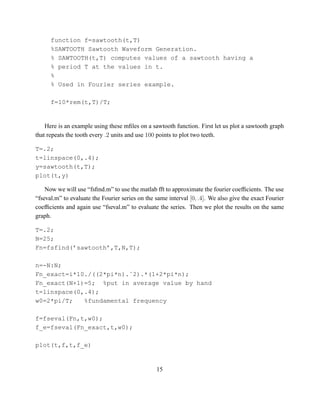 function f=sawtooth(t,T)
      %SAWTOOTH Sawtooth Waveform Generation.
      % SAWTOOTH(t,T) computes values of a sawtooth having a
      % period T at the values in t.
      %
      % Used in Fourier series example.

      f=10*rem(t,T)/T;


    Here is an example using these mﬁles on a sawtooth function. First let us plot a sawtooth graph
that repeats the tooth every .2 units and use 100 points to plot two teeth.

T=.2;
t=linspace(0,.4);
y=sawtooth(t,T);
plot(t,y)

    Now we will use “fsﬁnd.m” to use the matlab fft to approximate the fourier coefﬁcients. The use
“fseval.m” to evaluate the Fourier series on the same interval [0, .4]. We also give the exact Fourier
coefﬁcients and again use “fseval.m” to evaluate the series. Then we plot the results on the same
graph.

T=.2;
N=25;
Fn=fsfind(’sawtooth’,T,N,T);

n=-N:N;
Fn_exact=i*10./((2*pi*n).ˆ2).*(1+2*pi*n);
Fn_exact(N+1)=5; %put in average value by hand
t=linspace(0,.4);
w0=2*pi/T;   %fundamental frequency

f=fseval(Fn,t,w0);
f_e=fseval(Fn_exact,t,w0);

plot(t,f,t,f_e)


                                                 15
 