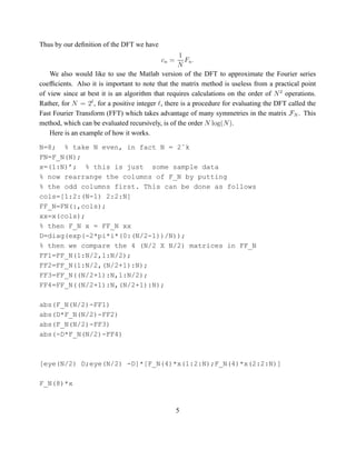 Thus by our deﬁnition of the DFT we have
                                                   1
                                           cn =      Fn .
                                                  N
    We also would like to use the Matlab version of the DFT to approximate the Fourier series
coefﬁcients. Also it is important to note that the matrix method is useless from a practical point
of view since at best it is an algorithm that requires calculations on the order of N 2 operations.
Rather, for N = 2 , for a positive integer , there is a procedure for evaluating the DFT called the
Fast Fourier Transform (FFT) which takes advantage of many symmetries in the matrix FN . This
method, which can be evaluated recursively, is of the order N log(N ).
    Here is an example of how it works.

N=8; % take N even, in fact N = 2ˆk
FN=F_N(N);
x=(1:N)’; % this is just some sample data
% now rearrange the columns of F_N by putting
% the odd columns first. This can be done as follows
cols=[1:2:(N-1) 2:2:N]
FF_N=FN(:,cols);
xx=x(cols);
% then F_N x = FF_N xx
D=diag(exp(-2*pi*i*(0:(N/2-1))/N));
% then we compare the 4 (N/2 X N/2) matrices in FF_N
FF1=FF_N(1:N/2,1:N/2);
FF2=FF_N(1:N/2,(N/2+1):N);
FF3=FF_N((N/2+1):N,1:N/2);
FF4=FF_N((N/2+1):N,(N/2+1):N);

abs(F_N(N/2)-FF1)
abs(D*F_N(N/2)-FF2)
abs(F_N(N/2)-FF3)
abs(-D*F_N(N/2)-FF4)



[eye(N/2) D;eye(N/2) -D]*[F_N(4)*x(1:2:N);F_N(4)*x(2:2:N)]

F_N(8)*x


                                                  5
 