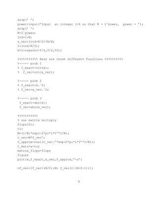 disp(’ ’)
power=input(’Input an integer j<6 so that N = 2ˆpower,   power = ’);
disp(’ ’)
N=2ˆpower;
ind=1:N;
x_vec=(ind-N/2)*A/N;
I=(ind-N/2);
x=linspace(-T/2,T/2,50);

%%%%%%%%%%% Here are three different Functions %%%%%%%%%%
%----- prob 1
% f_exact=sin(x);
% f_vec=sin(x_vec);

%----- prob 2
% f_exact=x.ˆ2;
% f_vec=x_vec.ˆ2;

%----- prob 3
 f_exact=abs(x);
 f_vec=abs(x_vec);

%%%%%%%%%%%
% use matrix multiply
flops(0);
tic
M=(1/N)*exp(-2*pi*i*I’*I/N);
c_vec=M*f_vec’;
f_approx=real(c_vec.’*exp(2*pi*i*I’*I/N));
t_matrix=toc
matrix_flops=flops
figure
plot(x,f_exact,x_vec,f_approx,’-o’)

nf_vec=[f_vec((N/2):N) f_vec(1:(N/2-1))];



                                7
 