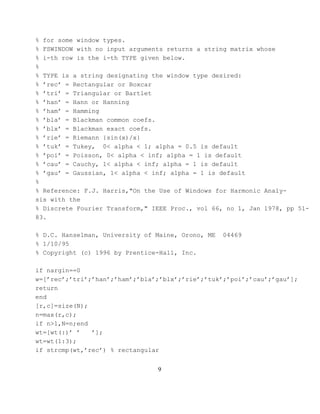 % for some window types.
% FSWINDOW with no input arguments returns a string matrix whose
% i-th row is the i-th TYPE given below.
%
% TYPE is a string designating the window type desired:
% ’rec’ = Rectangular or Boxcar
% ’tri’ = Triangular or Bartlet
% ’han’ = Hann or Hanning
% ’ham’ = Hamming
% ’bla’ = Blackman common coefs.
% ’blx’ = Blackman exact coefs.
% ’rie’ = Riemann {sin(x)/x}
% ’tuk’ = Tukey, 0< alpha < 1; alpha = 0.5 is default
% ’poi’ = Poisson, 0< alpha < inf; alpha = 1 is default
% ’cau’ = Cauchy, 1< alpha < inf; alpha = 1 is default
% ’gau’ = Gaussian, 1< alpha < inf; alpha = 1 is default
%
% Reference: F.J. Harris,"On the Use of Windows for Harmonic Analy-
sis with the
% Discrete Fourier Transform," IEEE Proc., vol 66, no 1, Jan 1978, pp 51-
83.

% D.C. Hanselman, University of Maine, Orono, ME   04469
% 1/10/95
% Copyright (c) 1996 by Prentice-Hall, Inc.

if nargin==0
w=[’rec’;’tri’;’han’;’ham’;’bla’;’blx’;’rie’;’tuk’;’poi’;’cau’;’gau’];
return
end
[r,c]=size(N);
n=max(r,c);
if n>1,N=n;end
wt=[wt(:)’ ’   ’];
wt=wt(1:3);
if strcmp(wt,’rec’) % rectangular


                                9
 
