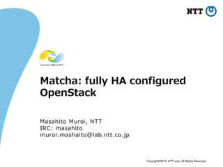 Copyright©2015 NTT corp. All Rights Reserved.
Matcha: fully HA configured
OpenStack
Masahito Muroi, NTT
IRC: masahito
muroi.mashaito@lab.ntt.co.jp
 
