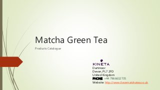 Matcha Green Tea
Products Catalogue
Dartmoor
Devon, PL7 2FD
United Kingdom
PHONE: +44 7966632735
Website: http://www.ilovematchatea.co.uk
 