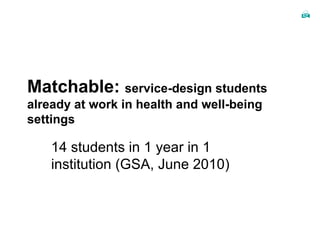 Matchable:  service-design students already at work in health and well-being settings 14 students in 1 year in 1 institution (GSA, June 2010) 