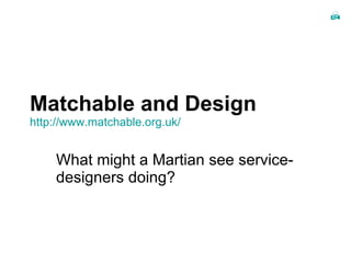 Matchable and Design http:// www.matchable.org.uk / What might a Martian see service-designers doing? 