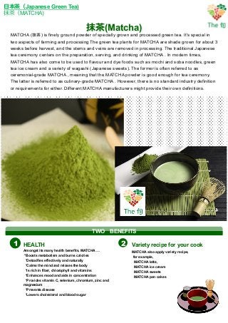 抹茶茶(Matcha)
⽇日本茶茶（Japanese Green Tea)
抹茶茶（MATCHA)
MATCHA (抹茶) is finely ground powder of specially grown and processed green tea. It's special in
two aspects of farming and processing The green tea plants for MATCHA are shade grown for about 3
weeks before harvest, and the stems and veins are removed in processing. The traditional Japanese
tea ceremony centers on the preparation, serving, and drinking of MATCHA . In modern times,
MATCHA has also come to be used to flavour and dye foods such as mochi and soba noodles, green
tea ice cream and a variety of wagashi (Japanese sweets). The former is often referred to as
ceremonial-grade MATCHA , meaning that the MATCHA powder is good enough for tea ceremony.
The latter is referred to as culinary-grade MATCHA . However, there is no standard industry definition
or requirements for either. Different MATCHA manufacturers might provide their own definitions.	
HEALTH Variety recipe for your cook
Amongst its many health benefits, MATCHA …
*Boosts metabolism and burns calories
*Detoxifies effectively and naturally
*Calms the mind and relaxes the body
*Is rich in fiber, chlorophyll and vitamins
*Enhances mood and aids in concentration
*Provides vitamin C, selenium, chromium, zinc and
magnesium
*Prevents disease
*Lowers cholesterol and blood sugar
MATCHA also apply variety recipe,
for example,
MATCHA latte,
MATCHA ice cream
MATCHA sweets
MATCHA pan cakes
1 2
TWO 　BENEFITS
 