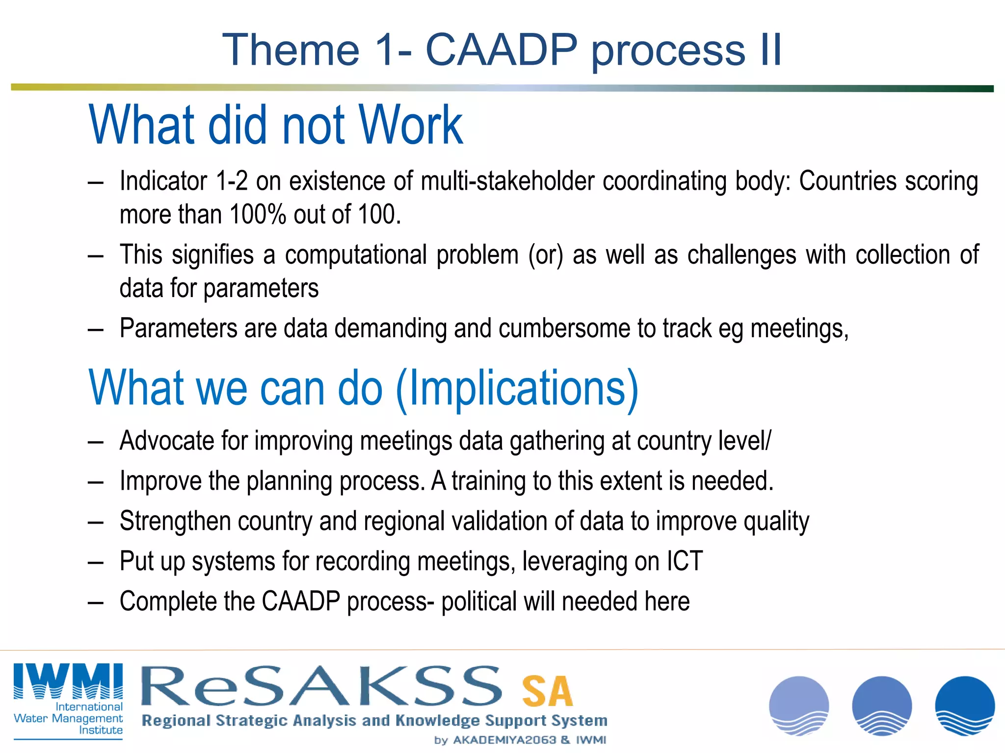 www.iwmi.org
A water-secure world
Theme 1- CAADP process II
What did not Work
– Indicator 1-2 on existence of multi-stakeholder coordinating body: Countries scoring
more than 100% out of 100.
– This signifies a computational problem (or) as well as challenges with collection of
data for parameters
– Parameters are data demanding and cumbersome to track eg meetings,
What we can do (Implications)
– Advocate for improving meetings data gathering at country level/
– Improve the planning process. A training to this extent is needed.
– Strengthen country and regional validation of data to improve quality
– Put up systems for recording meetings, leveraging on ICT
– Complete the CAADP process- political will needed here
 