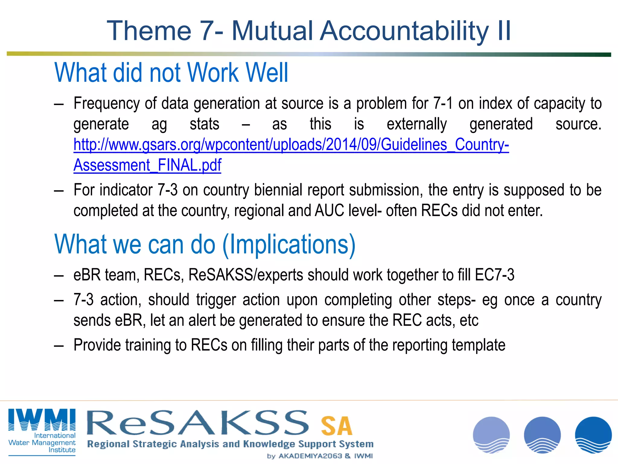www.iwmi.org
A water-secure world
Theme 7- Mutual Accountability II
What did not Work Well
– Frequency of data generation at source is a problem for 7-1 on index of capacity to
generate ag stats – as this is externally generated source.
http://www.gsars.org/wpcontent/uploads/2014/09/Guidelines_Country-
Assessment_FINAL.pdf
– For indicator 7-3 on country biennial report submission, the entry is supposed to be
completed at the country, regional and AUC level- often RECs did not enter.
What we can do (Implications)
– eBR team, RECs, ReSAKSS/experts should work together to fill EC7-3
– 7-3 action, should trigger action upon completing other steps- eg once a country
sends eBR, let an alert be generated to ensure the REC acts, etc
– Provide training to RECs on filling their parts of the reporting template
 