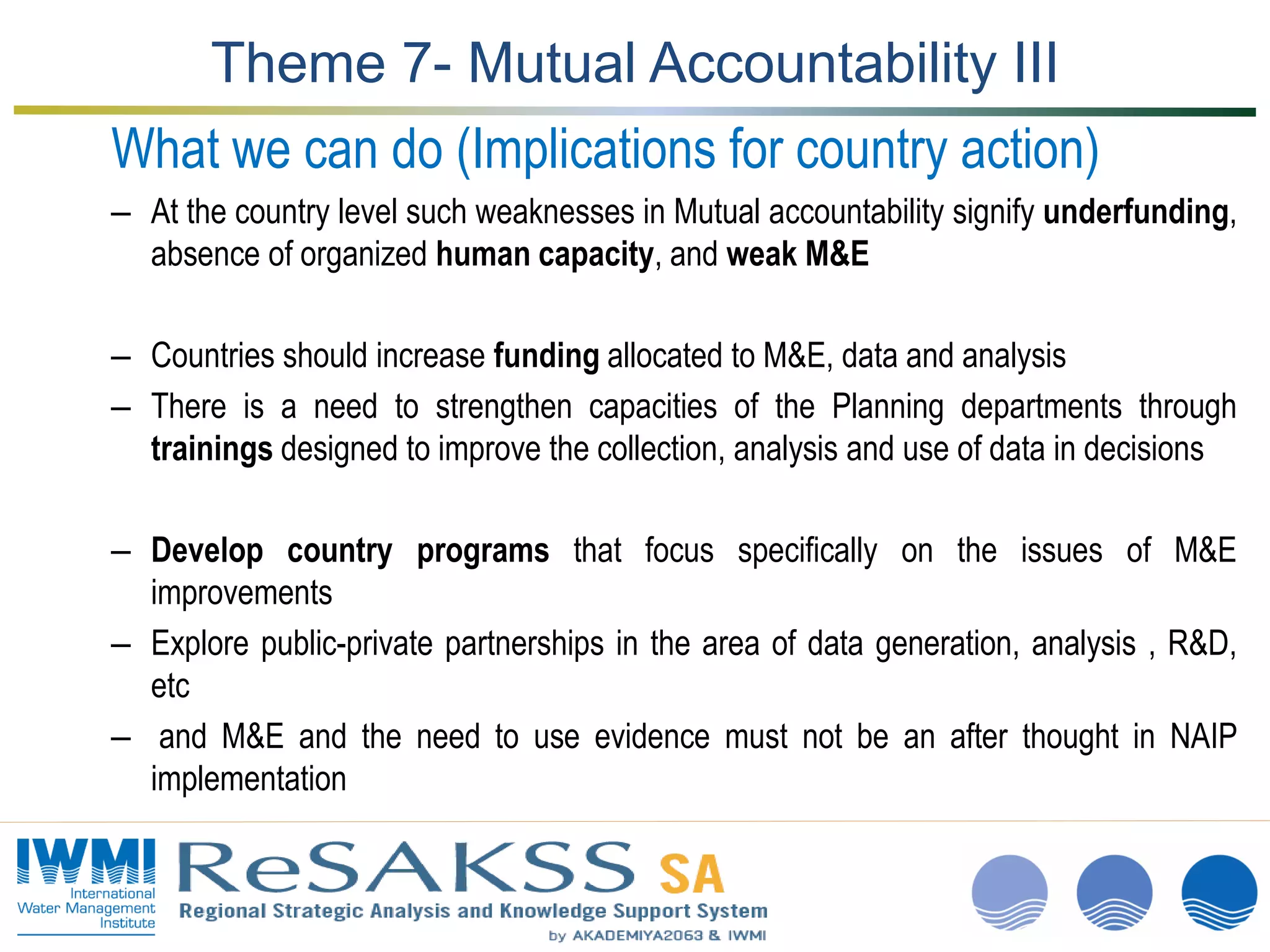 www.iwmi.org
A water-secure world
Theme 7- Mutual Accountability III
What we can do (Implications for country action)
– At the country level such weaknesses in Mutual accountability signify underfunding,
absence of organized human capacity, and weak M&E
– Countries should increase funding allocated to M&E, data and analysis
– There is a need to strengthen capacities of the Planning departments through
trainings designed to improve the collection, analysis and use of data in decisions
– Develop country programs that focus specifically on the issues of M&E
improvements
– Explore public-private partnerships in the area of data generation, analysis , R&D,
etc
– and M&E and the need to use evidence must not be an after thought in NAIP
implementation
 